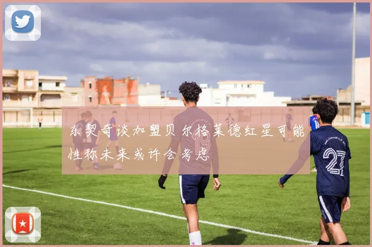 东契奇谈加盟贝尔格莱德红星可能性称未来或许会考虑