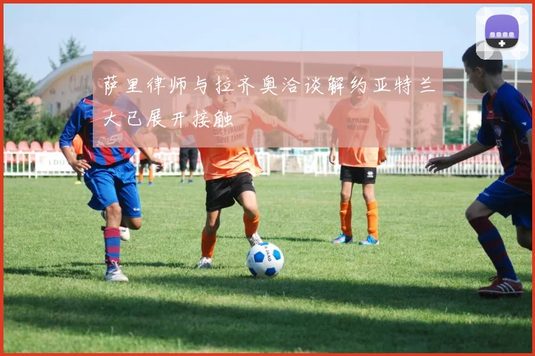 萨里律师与拉齐奥洽谈解约亚特兰大已展开接触