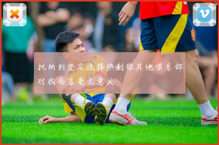 托纳利坚定选择热刺称其他俱乐部对我而言毫无意义
