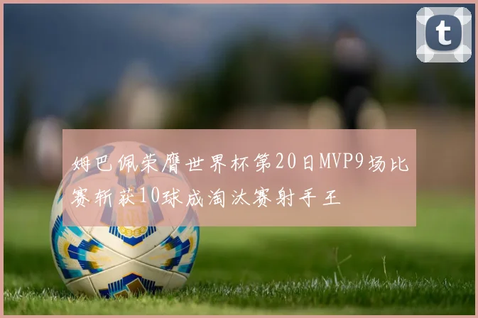 姆巴佩荣膺世界杯第20日MVP9场比赛斩获10球成淘汰赛射手王