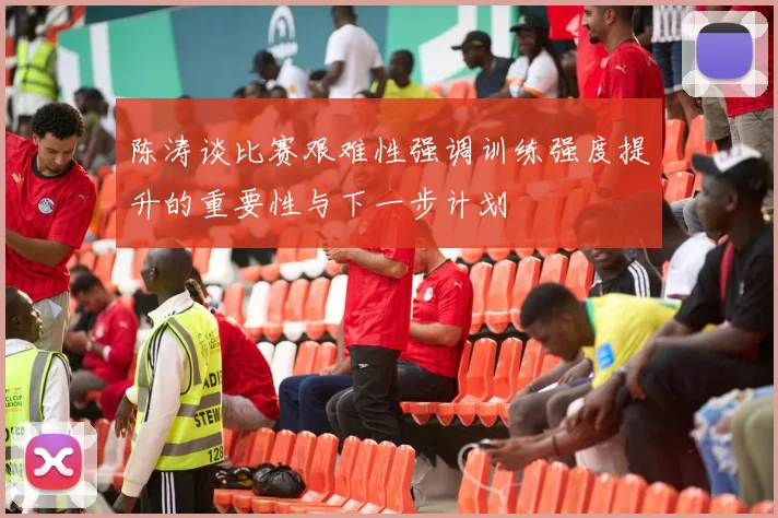 陈涛谈比赛艰难性强调训练强度提升的重要性与下一步计划