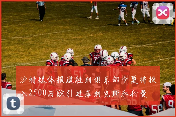 沙特媒体报道胜利俱乐部今夏将投入2500万欧引进菲利克斯和科曼