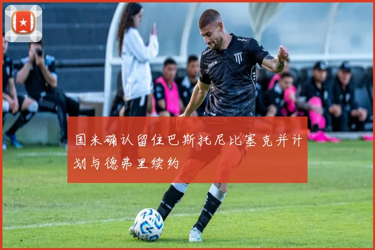国米确认留住巴斯托尼比塞克并计划与德弗里续约