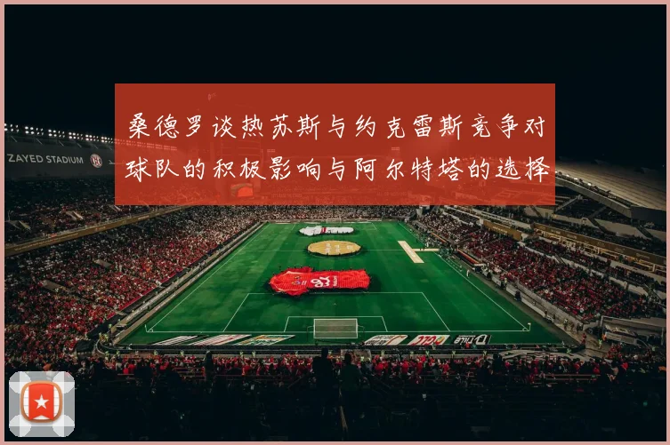 桑德罗谈热苏斯与约克雷斯竞争对球队的积极影响与阿尔特塔的选择难题