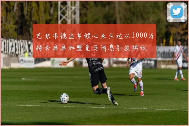 巴尔韦德当年倾心米兰达以1000万转会库库加盟皇马消息引发热议