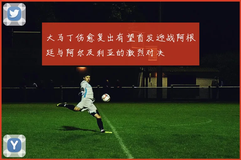 大马丁伤愈复出有望首发迎战阿根廷与阿尔及利亚的激烈对决