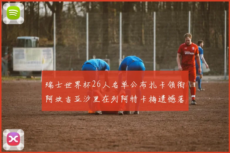 瑞士世界杯26人名单公布扎卡领衔阿坎吉亚沙里在列阿特卡梅遗憾落选