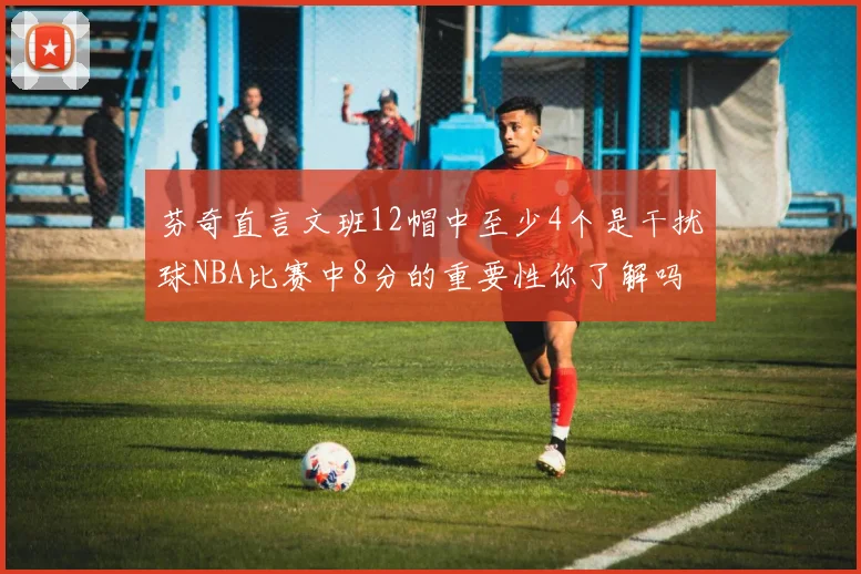 芬奇直言文班12帽中至少4个是干扰球NBA比赛中8分的重要性你了解吗