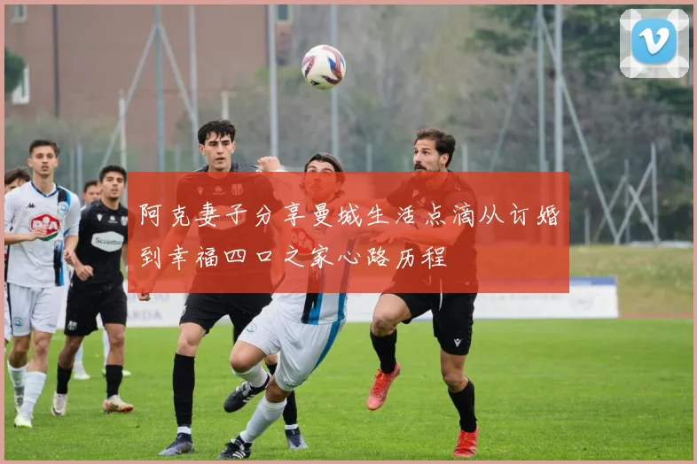 阿克妻子分享曼城生活点滴从订婚到幸福四口之家心路历程