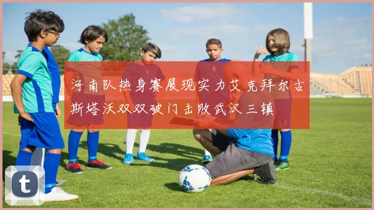 河南队热身赛展现实力艾克拜尔古斯塔沃双双破门击败武汉三镇
