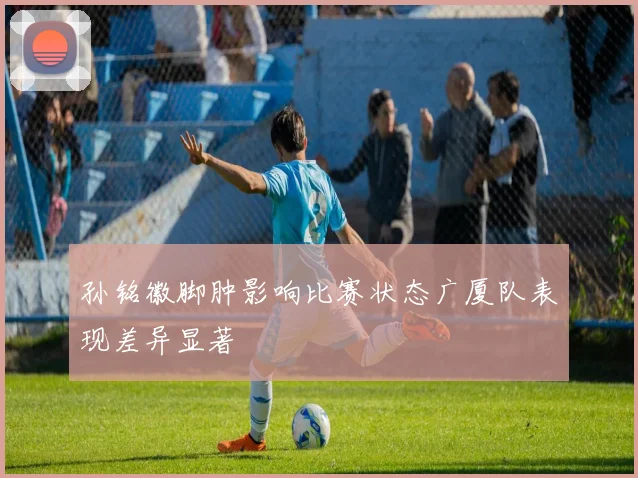 孙铭徽脚肿影响比赛状态广厦队表现差异显著