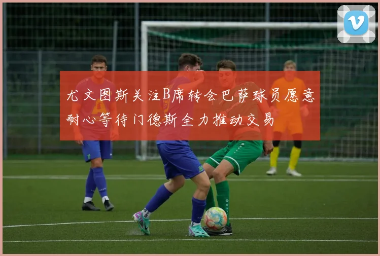 尤文图斯关注B席转会巴萨球员愿意耐心等待门德斯全力推动交易