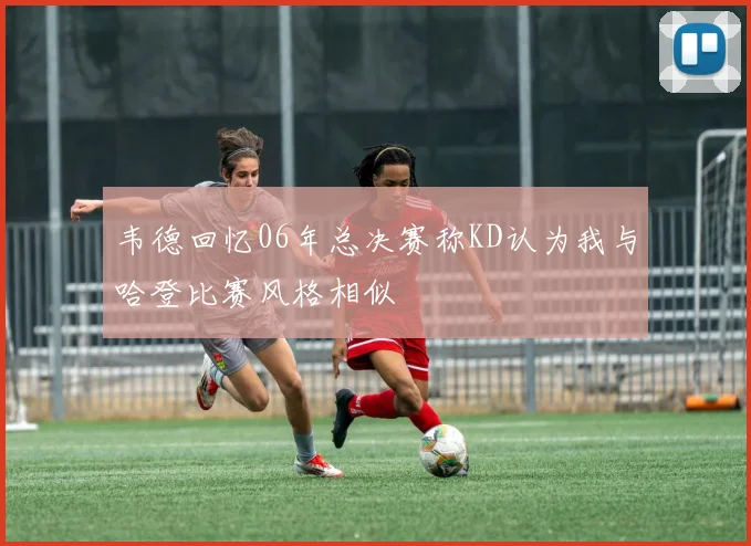 韦德回忆06年总决赛称KD认为我与哈登比赛风格相似