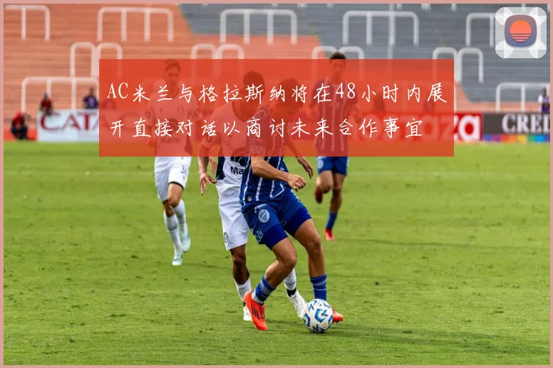 AC米兰与格拉斯纳将在48小时内展开直接对话以商讨未来合作事宜