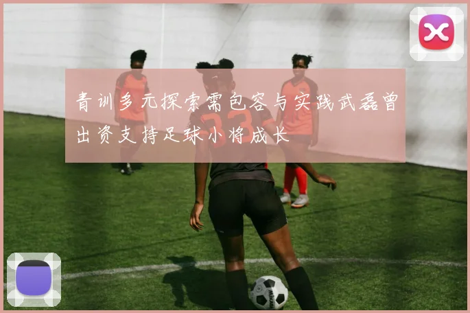 青训多元探索需包容与实践武磊曾出资支持足球小将成长