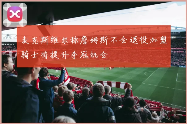 麦克斯维尔称詹姆斯不会退役加盟骑士将提升夺冠机会