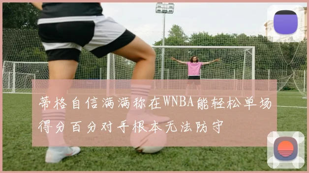 蒂格自信满满称在WNBA能轻松单场得分百分对手根本无法防守