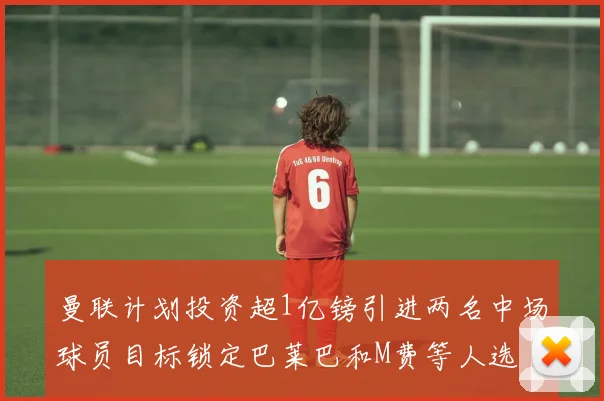 曼联计划投资超1亿镑引进两名中场球员目标锁定巴莱巴和M费等人选