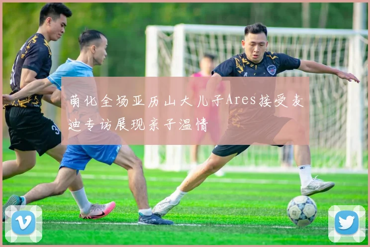 萌化全场亚历山大儿子Ares接受麦迪专访展现亲子温情