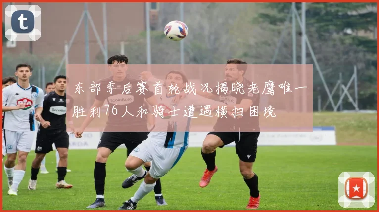 东部季后赛首轮战况揭晓老鹰唯一胜利76人和骑士遭遇横扫困境