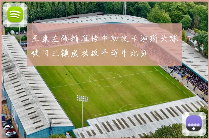 王康左路精准传中助攻卡迪斯头球破门三镇成功扳平海牛比分